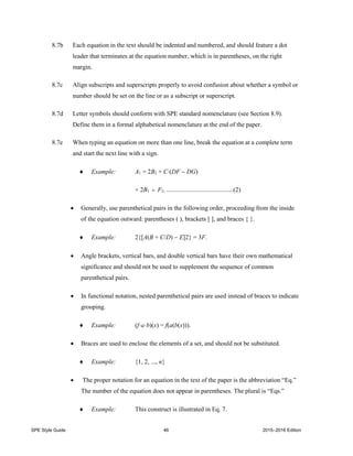 SPE Style Guide 46 2015–2016 Edition
8.7b Each equation in the text should be indented and numbered, and should feature a dot
leader that terminates at the equation number, which is in parentheses, on the right
margin.
8.7c Align subscripts and superscripts properly to avoid confusion about whether a symbol or
number should be set on the line or as a subscript or superscript.
8.7d Letter symbols should conform with SPE standard nomenclature (see Section 8.9).
Define them in a formal alphabetical nomenclature at the end of the paper.
8.7e When typing an equation on more than one line, break the equation at a complete term
and start the next line with a sign.
 Example: A1 = 2B2 + C(DF  DG)
+ 2B1  F2. ..........................................(2)
 Generally, use parenthetical pairs in the following order, proceeding from the inside
of the equation outward: parentheses ( ), brackets [ ], and braces { }.
 Example: 2{[A(B + C/D)  E]2} = 3F.
 Angle brackets, vertical bars, and double vertical bars have their own mathematical
significance and should not be used to supplement the sequence of common
parenthetical pairs.
 In functional notation, nested parenthetical pairs are used instead of braces to indicate
grouping.
 Example: (f·a·b)(x) = f(a(b(x))).
 Braces are used to enclose the elements of a set, and should not be substituted.
 Example: {1, 2, ..., n}
 The proper notation for an equation in the text of the paper is the abbreviation “Eq.”
The number of the equation does not appear in parentheses. The plural is “Eqs.”
 Example: This construct is illustrated in Eq. 7.
 