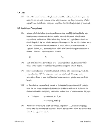 SPE Style Guide 47 2015–2016 Edition
8.8 Units
8.8f Either SI metric or customary English units should be used consistently throughout the
paper. Do not mix units by using metric units to measure one thing (pressure in kPa, for
example) and English units to measure something else (pipe length in feet, for example).
8.9 Symbols and Nomenclature
8.9a Letter symbols (including subscripts and superscripts) should be italicized in the text,
equations, tables, and figures. Do not italicize numerals (including subscripts and
superscripts), mathematical abbreviations (log, sin, cos, etc.), capital Greek letters, or
chemical symbols. Do not italicize portions of letter symbols that are abbreviations (such
as “max” for maximum) or that correspond to proper names (such as subscript Re in
Reynolds number, NRe). For more details, please refer to the subscript definitions list in
the SPE Letter and Computer Symbols Standard.
pD krw Tmax
8.9b Each symbol used in a paper should have a unique definition (i.e., the same symbol
should not be used for two different things in the same paper or book chapter).
8.9c Symbols should consist of a one-letter kernel. Multiple-letter symbols (e.g., WOR for
water/oil ratio or NPV for net present value) are not allowed. Subscripts and/or
superscripts should be used to differentiate between symbols with the same one-letter
kernel.
8.9d At the end of the paper or book, include an alphabetical Nomenclature of all symbols
used. The list should include the letter symbol, an accurate and concise definition, the
dimensions in which the quantity is measured, and the units of measure used in the paper.
 Examples: p = pressure, m/Lt2
, psi
μ = viscosity, m/Lt, cp
8.9e Dimensions are mass (m), length (L), time (t), temperature (T), electrical charge (q),
money (M), and amount (n). If dual units are used throughout the paper, the second set of
units should appear in brackets.
 