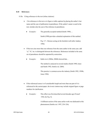 SPE Style Guide 49 2015–2016 Edition
8.10 References
8.10a Citing references in the text (inline citations)
 Cite references in the text or in figure or table captions by placing the author’s last
name and the year of publication in parentheses. If the author’s name is used in the
text, include only the year of the reference in parentheses.
 Examples: The generally-accepted method (Smith 1990)….
Smith (1990) provides a detailed explanation of this method.
Fig. 2.7—Stresses acting on the borehole wall (after Aadnoy
1996)
 If the text cites more than one reference from the same author in the same year, add
“a,” “b,” etc. to distinguish between the references. References included in the same
set of parentheses should be separated by semicolons.
 Examples: Kabir et al. (2004a, 2004b) showed that…
The method is analyzed in several studies (Smith 1990; Jones
and Smith 1992; Smith et al. 2004).
This practice is common across the industry (Smith 1992, 1994b;
Jones 1996).
 If the referenced source is of considerable length and more than one part of it is
referenced in the current paper, the in-text citation may include original figure or page
numbers for clarification.
 Examples: This effect was first described several decades ago (Yousef
1956, his Fig. 4).
A different section of the same earlier work was dedicated to this
phenomenon (Smith et al. 1997, 234–236).
 