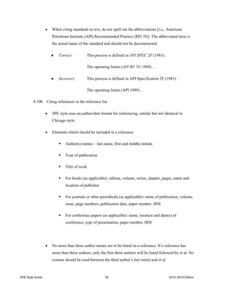 SPE Style Guide 50 2015–2016 Edition
 When citing standards in text, do not spell out the abbreviations [i.e., American
Petroleum Institute (API) Recommended Practice (RP) 7G]. The abbreviated term is
the actual name of the standard and should not be deconstructed.
 Correct: This process is defined in API SPEC 2F (1981).
The operating limits (API RP 7G 1989)…
 Incorrect: This process is defined in API Specification 2F (1981).
The operating limits (API 1989)…
8.10b Citing references in the reference list
 SPE style uses an author/date format for referencing, similar but not identical to
Chicago style.
 Elements which should be included in a reference
 Author(s) names – last name, first and middle initials
 Year of publication
 Title of work
 For books (as applicable): edition, volume, series, chapter, pages, name and
location of publisher
 For journals or other periodicals (as applicable): name of publication, volume,
issue, page numbers, publication date, paper number, DOI
 For conference papers (as applicable): name, location and date(s) of
conference, type of presentation, paper number, DOI
 No more than three author names are to be listed on a reference. If a reference has
more than three authors, only the first three authors will be listed followed by et al. No
comma should be used between the third author’s last initial and et al.
 
