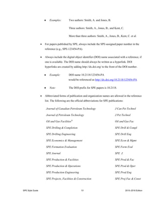 SPE Style Guide 51 2015–2016 Edition
 Examples: Two authors: Smith, A. and Jones, B.
Three authors: Smith, A., Jones, B., and Kent, C.
More than three authors: Smith, A., Jones, B., Kent, C. et al.
 For papers published by SPE, always include the SPE-assigned paper number in the
reference (e.g., SPE-123456-PA).
 Always include the digital object identifier (DOI) name associated with a reference, if
one is available. The DOI name should always be written as a hyperlink. DOI
hyperlinks are created by adding http://dx.doi.org/ to the front of the DOI number.
 Example: DOI name 10.2118/123456-PA
would be referenced as http://dx.doi.org/10.2118/123456-PA
 Note: The DOI prefix for SPE papers is 10.2118.
 Abbreviated forms of publication and organization names are allowed in the reference
list. The following are the official abbreviations for SPE publications:
Journal of Canadian Petroleum Technology J Can Pet Technol
Journal of Petroleum Technology J Pet Technol
Oil and Gas Facilities®
Oil and Gas Fac
SPE Drilling & Completion SPE Drill & Compl
SPE Drilling Engineering SPE Drill Eng
SPE Economics & Management SPE Econ & Mgmt
SPE Formation Evaluation SPE Form Eval
SPE Journal SPE J.
SPE Production & Facilities SPE Prod & Fac
SPE Production & Operations SPE Prod & Oper
SPE Production Engineering SPE Prod Eng
SPE Projects, Facilities & Construction SPE Proj Fac & Const
 