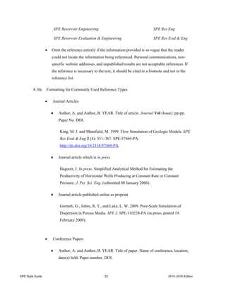 SPE Style Guide 52 2015–2016 Edition
SPE Reservoir Engineering SPE Res Eng
SPE Reservoir Evaluation & Engineering SPE Res Eval & Eng
 Omit the reference entirely if the information provided is so vague that the reader
could not locate the information being referenced. Personal communications, non-
specific website addresses, and unpublished results are not acceptable references. If
the reference is necessary to the text, it should be cited in a footnote and not in the
reference list.
8.10c Formatting for Commonly Used Reference Types
 Journal Articles
 Author, A. and Author, B. YEAR. Title of article. Journal Vol (Issue): pp-pp.
Paper No. DOI.
King, M. J. and Mansfield, M. 1999. Flow Simulation of Geologic Models. SPE
Res Eval & Eng 2 (4): 351–367. SPE-57469-PA.
http://dx.doi.org/10.2118/57469-PA.
 Journal article which is in press
Hagoort, J. In press. Simplified Analytical Method for Estimating the
Productivity of Horizontal Wells Producing at Constant Rate or Constant
Pressure. J. Pet. Sci. Eng. (submitted 08 January 2006).
 Journal article published online as preprint
Garmeh, G., Johns, R. T., and Lake, L. W. 2009. Pore-Scale Simulation of
Dispersion in Porous Media. SPE J. SPE-110228-PA (in press; posted 19
February 2009).
 Conference Papers
 Author, A. and Author, B. YEAR. Title of paper. Name of conference, location,
date(s) held. Paper number. DOI.
 