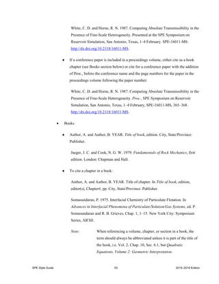 SPE Style Guide 53 2015–2016 Edition
White, C. D. and Horne, R. N. 1987. Computing Absolute Transmissibility in the
Presence of Fine-Scale Heterogeneity. Presented at the SPE Symposium on
Reservoir Simulation, San Antonio, Texas, 1–4 February. SPE-16011-MS.
http://dx.doi.org/10.2118/16011-MS.
 If a conference paper is included in a proceedings volume, either cite as a book
chapter (see Books section below) or cite for a conference paper with the addition
of Proc., before the conference name and the page numbers for the paper in the
proceedings volume following the paper number:
White, C. D. and Horne, R. N. 1987. Computing Absolute Transmissibility in the
Presence of Fine-Scale Heterogeneity. Proc., SPE Symposium on Reservoir
Simulation, San Antonio, Texas, 1–4 February, SPE-16011-MS, 365–368.
http://dx.doi.org/10.2118/16011-MS.
 Books
 Author, A. and Author, B. YEAR. Title of book, edition. City, State/Province:
Publisher.
Jaeger, J. C. and Cook, N. G. W. 1979. Fundamentals of Rock Mechanics, first
edition. London: Chapman and Hall.
 To cite a chapter in a book:
Author, A. and Author, B. YEAR. Title of chapter. In Title of book, edition,
editor(s), Chapter#, pp. City, State/Province: Publisher.
Somasundaran, P. 1975. Interfacial Chemistry of Particulate Flotation. In
Advances in Interfacial Phenomena of Particulate/Solution/Gas Systems, ed. P.
Somasundaran and R. B. Grieves, Chap. 1, 1–15. New York City: Symposium
Series, AIChE.
Note: When referencing a volume, chapter, or section in a book, the
term should always be abbreviated unless it is part of the title of
the book, i.e. Vol. 2, Chap. 10, Sec. 6.1, but Quadratic
Equations, Volume 2: Geometric Interpretation.
 
