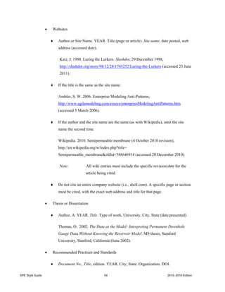 SPE Style Guide 54 2015–2016 Edition
 Websites
 Author or Site Name. YEAR. Title (page or article). Site name, date posted, web
address (accessed date).
Katz, J. 1998. Luring the Lurkers. Slashdot, 29 December 1998,
http://slashdot.org/story/98/12/28/1745252/Luring-the-Lurkers (accessed 23 June
2011).
 If the title is the same as the site name:
Ambler, S. W. 2006. Enterprise Modeling Anti-Patterns,
http://www.agilemodeling.com/essays/enterpriseModelingAntiPatterns.htm
(accessed 5 March 2006).
 If the author and the site name are the same (as with Wikipedia), omit the site
name the second time.
Wikipedia. 2010. Semipermeable membrane (4 October 2010 revision),
http://en.wikipedia.org/w/index.php?title=
Semipermeable_membrane&oldid=388646914 (accessed 20 December 2010).
Note: All wiki entries must include the specific revision date for the
article being cited.
 Do not cite an entire company website (i.e., shell.com). A specific page or section
must be cited, with the exact web address and title for that page.
 Thesis or Dissertation
 Author, A. YEAR. Title. Type of work, University, City, State (date presented).
Thomas, O. 2002. The Data as the Model: Interpreting Permanent Downhole
Gauge Data Without Knowing the Reservoir Model. MS thesis, Stanford
University, Stanford, California (June 2002).
 Recommended Practices and Standards
 Document No., Title, edition. YEAR. City, State: Organization. DOI.
 