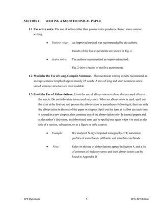 SPE Style Guide 1 2015–2016 Edition
SECTION 1: WRITING A GOOD TECHNICAL PAPER
1.1 Use active voice. The use of active rather than passive voice produces clearer, more concise
writing.
 Passive voice: An improved method was recommended by the authors.
Results of the five experiments are shown in Fig. 2.
 Active voice: The authors recommended an improved method.
Fig. 2 shows results of the five experiments.
1.2 Minimize the Use of Long, Complex Sentences. Most technical writing experts recommend an
average sentence length of approximately 25 words. A mix of long and short sentences and a
varied sentence structure are most readable.
1.3 Limit the Use of Abbreviations. Limit the use of abbreviations to those that are used often in
the article. Do not abbreviate terms used only once. When an abbreviation is used, spell out
the term at the first use and present the abbreviation in parentheses following it; then use only
the abbreviation in the rest of the paper or chapter. Spell out the term at its first use each time
it is used in a new chapter, then continue use of the abbreviation only. In journal papers and
at the author’s discretion, an abbreviated term can be spelled out again when it is used as the
title of a section, subsection, or as a figure or table caption.
 Example: We analyzed X-ray computed tomography (CT) saturation
profiles of waterfloods, oilfloods, and miscible corefloods.
 Note: Rules on the use of abbreviations appear in Section 4, and a list
of common oil-industry terms and their abbreviations can be
found in Appendix B.
 
