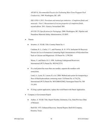 SPE Style Guide 55 2015–2016 Edition
API RP 61, Recommended Practice for Evaluating Short-Term Proppant-Pack
Conductivity. 1989. Washington, DC: API.
ISO 13503-1:2011, Petroleum and natural gas industries—Completion fluids and
materials—Part 1, Measurement of viscous properties of completion fluids,
second edition. 2011. Geneva, Switzerland: ISO.
49 CFR 178, Specifications for Packagings. 2008. Washington, DC: Pipeline and
Hazardous Materials Safety Administration, US DOT.
 Patents
 Inventor, A. YEAR. Title. Country Patent No. #.
Cardenas, R. L., Carlin, J. T., and Flournoy, K. H. 1974. Surfactant Oil Recovery
Process for Use in Formations Containing High Concentrations of Polyvalent Ions
Such as Calcium and Magnesium. US Patent No. 3,799,264.
Moses, V. and Harris, R. E. 1994. Acidising Underground Reservoirs.
International (PCT) Patent No. WO 94/25731.
 If a cited patent has more than one number, separate the numbers with
semicolons.
Lund, A., Lysne, D., Larson, R. et al. 2004. Method and system for transporting a
flow of fluid hydrocarbons containing water. US Patent No. 6,774,276;
International (PCT) Patent No. WO/2000/025062; Norwegian Patent No. NO
311,854.
 If citing a patent application, replace the word Patent with Patent Application.
 Company or Government Report
 Author, A. YEAR. Title. Report Number, Institution, City, State/Province (Date
of Release).
Shell Oil. 1975. Enhanced Recovery. Internal Report, Shell Oil Company,
Houston, Texas.
 