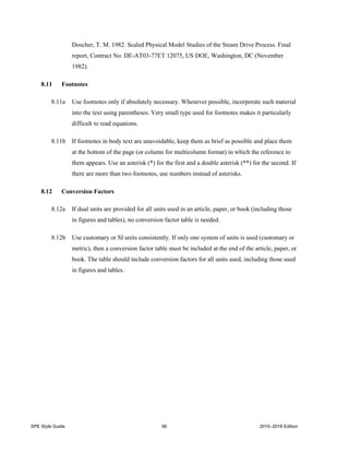 SPE Style Guide 56 2015–2016 Edition
Doscher, T. M. 1982. Scaled Physical Model Studies of the Steam Drive Process. Final
report, Contract No. DE-AT03-77ET 12075, US DOE, Washington, DC (November
1982).
8.11 Footnotes
8.11a Use footnotes only if absolutely necessary. Whenever possible, incorporate such material
into the text using parentheses. Very small type used for footnotes makes it particularly
difficult to read equations.
8.11b If footnotes in body text are unavoidable, keep them as brief as possible and place them
at the bottom of the page (or column for multicolumn format) in which the reference to
them appears. Use an asterisk (*) for the first and a double asterisk (**) for the second. If
there are more than two footnotes, use numbers instead of asterisks.
8.12 Conversion Factors
8.12a If dual units are provided for all units used in an article, paper, or book (including those
in figures and tables), no conversion factor table is needed.
8.12b Use customary or SI units consistently. If only one system of units is used (customary or
metric), then a conversion factor table must be included at the end of the article, paper, or
book. The table should include conversion factors for all units used, including those used
in figures and tables.
 