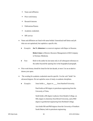 SPE Style Guide 58 2015–2016 Edition
 Name and affiliation
 Prior work history
 Research interests
 Publications/Patents
 Academic credentials
 SPE service
 Name and affiliation are listed with name bolded. Generalized staff duties and job
titles are not capitalized, but capitalize a specific title.
 Examples: Joe N. Johnstone is a reservoir engineer with Depco in Houston.
Robert Jones is Director, Resource Management at OGI Company
in Norman, Oklahoma.
 Note: Refer to the author by last name only in all subsequent references to
the author beyond the opening line in the biographical paragraph.
 Prior work history should be listed for the last decade, at most. Use an en dash to
denote year spans.
 The wording for academic credentials must be specific. Use the verb “holds” for
advanced degrees. Do not capitalize areas of study or academic disciplines.
 Examples: Jones holds a __ degree in ____ from Stanford University.
Patel holds an MS degree in petroleum engineering from the
University of Tulsa.
Smith holds a BS degree in physics from Hendrix College, an
MSc degree in chemistry from Bristol University, and a PhD
degree in geothermal engineering from Richland College.
Aziz holds MS and PhD degrees from the University of Southern
South Dakota, both in petroleum engineering.
 