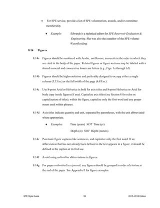 SPE Style Guide 59 2015–2016 Edition
 For SPE service, provide a list of SPE volunteerism, awards, and/or committee
membership.
 Example: Edwards is a technical editor for SPE Reservoir Evaluation &
Engineering. She was also the coauthor of the SPE volume
Waterflooding.
8.14 Figures
8.14a Figures should be numbered with Arabic, not Roman, numerals in the order in which they
are cited in the body of the paper. Related figures or figure sections may be labeled with a
shared numeral and consecutive lowercase letters (e.g., Figs. 1a through 1d).
8.14b Figures should be high-resolution and preferably designed to occupy either a single
column (3.33 in.) or the full width of the page (6.83 in.).
8.14c Use 8-point Arial or Helvetica in bold for axis titles and 8-point Helvetica or Arial for
body copy inside figures (if any). Capitalize axis titles (see Section 8 for rules on
capitalization of titles); within the figure, capitalize only the first word and any proper
nouns used within phrases.
8.14d Axis titles indicate quantity and unit, separated by parentheses, with the unit abbreviated
where appropriate.
 Examples: Time (years) NOT Time (yr)
Depth (m) NOT Depth (meters)
8.14e Punctuate figure captions like sentences, and capitalize only the first word. If an
abbreviation that has not already been defined in the text appears in a figure, it should be
defined in the caption at its first use.
8.14f Avoid using unfamiliar abbreviations in figures.
8.14g For papers submitted to a journal, any figures should be grouped in order of citation at
the end of the paper. See Appendix F for figure examples.
 