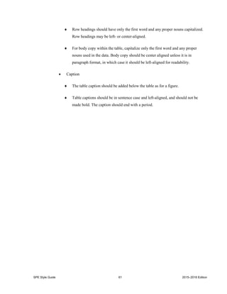SPE Style Guide 61 2015–2016 Edition
 Row headings should have only the first word and any proper nouns capitalized.
Row headings may be left- or center-aligned.
 For body copy within the table, capitalize only the first word and any proper
nouns used in the data. Body copy should be center aligned unless it is in
paragraph format, in which case it should be left-aligned for readability.
 Caption
 The table caption should be added below the table as for a figure.
 Table captions should be in sentence case and left-aligned, and should not be
made bold. The caption should end with a period.
 