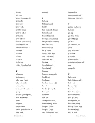 SPE Style Guide 63 2015–2016 Edition
dogleg
dot-com
down– (joined prefix)
drainhole
drawdown
drawworks
drill bit (noun)
drill-bit (adj.)
drill collar
drill-in fluid
drill off (verb phrase)
drilloff (noun, adj.)
drillout (noun, adj.)
drillpipe
drillship
drillsite
drillstem
drillstring
–drive (joined suffix)
E
e-business
e-commerce
edge water (noun)
edgewater (adj.)
electric line
electrical submersible
pump
electro– (joined prefix,
with exceptions)
email
endpoint
engine room
extra– (joined prefix in
most uses)
extranet
F
fail-safe
fallback (noun)
falloff
farm out (verb phrase)
farmout (adj.)
feedwater (noun)
Fiberglas (trade name)
fiberglass (generic term)
fiber-optic (adj.)
fieldwide (adj.)
fill up (verb)
fill-up (noun, adj.)
filter cake (noun)
filter-cake (adj.)
fireflood
fire tube (noun)
fire-tube (adj.)
firsthand
five-spot (noun, adj.)
flood front
floodwater
flowback (noun, adj.)
flow chart
flowline (noun, adj.)
flow loop
flowmeter
flow rate
–fold (joined suffix)
follow-up (adj., noun)
frac pack (noun)
frac-pack (adj.)
-free (hyphenated suffix)
freestanding
fresh water (noun)
freshwater (adj., adv.)
G
gamma ray log (no
hyphen)
gas cap
gas field (noun)
gasfield (adj.)
gasflood
gas lift (noun, adj.)
gauge
gray (not “grey”)
gridblock
gridpoint
groundtruthing
groundwater (noun, adj.)
guar
guidepile
H
half-length
half-life (noun, adj.)
half-width
heavyweight
hindcast
hold down (verb)
holddown (noun)
hold up (verb)
holdup (noun, adj.)
hookload (noun)
hookup (noun, adj.)
hot-water (adj.)
huff ’n’ puff
 