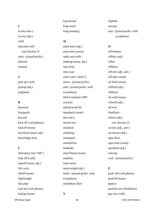 SPE Style Guide 64 2015–2016 Edition
I
in situ (adv.)
in-situ (adj.)
infill
injection well
(see Section 2)
inter– (joined prefix)
Internet
intranet
J
jack up (verb)
jackup (adj.)
judgment
K
kerosene
keypunch
keyseat
kick off (verb phrase)
kickoff (noun)
knockout (noun, adj.)
knowledge base
L
laboratory (not “lab”)
leak off (verb)
leakoff (noun, adj.)
life cycle
liftoff (noun)
lightweight
line pipe
lock up (verb phrase)
lockup (noun)
log-normal
long-reach
long-standing
M
main-bore (adj.)
main bore (noun)
make up (verb)
makeup (noun, adj.)
man-hour
man-year
meter (not “metre”)
micro– (joined prefix)
mid– (joined prefix, with
exceptions)
Mid-Continent (SPE
section)
milled-tooth bit
mineback (noun)
mis-tie(s)
mixed-wet
modeled
modeling
moonpool
motherbore
mudcake
mud filtrate (noun)
mudline
mud motor
mud-weight (adj.)
multi– (joined prefix, with
exceptions)
multiphase flow
N
naphtha
net-pay
non– (joined prefix, with
exceptions)
O
off-bottom
offline (adj.)
offset
offshore
off-site (adj., adv.)
off-take (noun)
oil field (noun)
oilfield (adj.)
oilflood
oil well (noun)
oilwell (adj.)
oil-wet
OnePetro
online (adj.)
(see Section 2)
on-site (adj., adv.)
on-stream (adj.)
open flow
open hole (noun)
openhole (adj.)
outcrop
over– (joined prefix)
P
pack off (verb phrase)
packoff (noun)
padeye
particle-size distribution
pay out (verb)
 