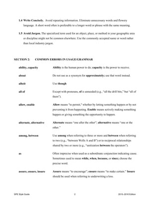 SPE Style Guide 2 2015–2016 Edition
1.4 Write Concisely. Avoid repeating information. Eliminate unnecessary words and flowery
language. A short word often is preferable to a longer word or phrase with the same meaning.
1.5 Avoid Jargon. The specialized term used for an object, place, or method in your geographic area
or discipline might not be common elsewhere. Use the commonly accepted name or word rather
than local industry jargon.
SECTION 2: COMMON ERRORS IN USAGE/GRAMMAR
ability, capacity Ability is the human power to do; capacity is the power to receive.
about Do not use as a synonym for approximately; use that word instead.
albeit Use though
all of Except with pronouns, of is unneeded (e.g., “all the drill bits,” but “all of
them”).
allow, enable Allow means "to permit," whether by letting something happen or by not
preventing it from happening. Enable means actively making something
happen or giving something the opportunity to happen.
alternate, alternative Alternate means “one after the other”; alternative means “one or the
other.”
among, between Use among when referring to three or more and between when referring
to two (e.g., “between Wells A and B”) or to reciprocal relationships
shared by two or more (e.g., “unitization between the operators”).
as Often imprecise when used as a subordinate conjunction indicating cause.
Sometimes used to mean while, when, because, or since; choose the
precise word.
assure, ensure, insure Assure means “to encourage”; ensure means “to make certain.” Insure
should be used when referring to underwriting a loss.
 