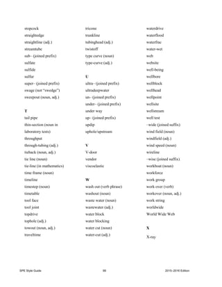 SPE Style Guide 66 2015–2016 Edition
stopcock
straightedge
straightline (adj.)
streamtube
sub– (joined prefix)
sulfate
sulfide
sulfur
super– (joined prefix)
swage (not “swedge”)
sweepout (noun, adj.)
T
tail pipe
thin-section (noun in
laboratory tests)
throughput
through-tubing (adj.)
tieback (noun, adj.)
tie line (noun)
tie-line (in mathematics)
time frame (noun)
timeline
timestep (noun)
timetable
tool face
tool joint
topdrive
tophole (adj.)
towout (noun, adj.)
traveltime
tricone
trunkline
tubinghead (adj.)
twistoff
type curve (noun)
type-curve (adj.)
U
ultra– (joined prefix)
ultradeepwater
un– (joined prefix)
under– (joined prefix)
under way
up– (joined prefix)
updip
uphole/upstream
V
V-door
vendor
viscoelastic
W
wash out (verb phrase)
washout (noun)
waste water (noun)
wastewater (adj.)
water block
water blocking
water cut (noun)
water-cut (adj.)
waterdrive
waterflood
waterfrac
water-wet
web
website
well-being
wellbore
wellblock
wellhead
wellpoint
wellsite
wellstream
well test
–wide (joined suffix)
wind field (noun)
windfield (adj.)
wind speed (noun)
wireline
–wise (joined suffix)
workboat (noun)
workforce
work group
work over (verb)
workover (noun, adj.)
work string
worldwide
World Wide Web
X
X-ray
 