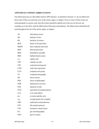 SPE Style Guide 67 2015–2016 Edition
APPENDIX B: COMMON ABBREVIATIONS
The following terms are often abbreviated in SPE literature. As detailed in Section 1.3, do not abbreviate
these terms if they are used only once in the article, paper, or chapter. If one or more of these terms are
used repeatedly in a given work, then the term(s) should be spelled out at first use (in the text, not
counting use in the title), with the abbreviation following in parentheses. The abbreviation should then be
used throughout the rest of the article, paper, or chapter.
AC alternating current
BA bachelor of arts
BS bachelor of science
BOE barrel of oil equivalent
BS&W basic sediment and water
BOP blowout preventer
BHA bottomhole assembly
BBS bulletin board system
c.u. capture unit
CRT cathode ray tube
CPU central processing unit
CWE cold water equivalent
CUG computer user group
CT computed tomography
DC direct current
PhD doctor of philosophy
EOR enhanced oil recovery
EOS equation of state
ECD equivalent circulating density
et al. et al. (and others)
etc. et cetera (and the rest)
e.g. exempli gratia (for example)
E&P exploration and production
FTP file transfer protocol
FVF formation volume factor
GC gas chromatography
GOC gas/oil contact
 