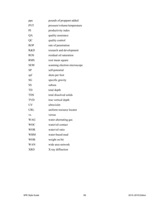 SPE Style Guide 69 2015–2016 Edition
ppa pounds of proppant added
PVT pressure/volume/temperature
PI productivity index
QA quality assurance
QC quality control
ROP rate of penetration
R&D research and development
ROS residual oil saturation
RMS root mean square
SEM scanning electron microscope
SP self-potential
spf shots per foot
SG specific gravity
SS subsea
TD total depth
TDS total dissolved solids
TVD true vertical depth
UV ultraviolet
URL uniform resource locator
vs. versus
WAG water alternating gas
WOC water/oil contact
WOR water/oil ratio
WBM water-based mud
WOB weight on bit
WAN wide area network
XRD X-ray diffraction
 