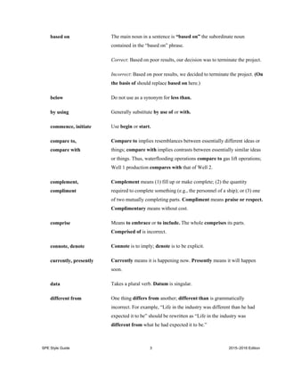 SPE Style Guide 3 2015–2016 Edition
based on The main noun in a sentence is “based on” the subordinate noun
contained in the “based on” phrase.
Correct: Based on poor results, our decision was to terminate the project.
Incorrect: Based on poor results, we decided to terminate the project. (On
the basis of should replace based on here.)
below Do not use as a synonym for less than.
by using Generally substitute by use of or with.
commence, initiate Use begin or start.
compare to,
compare with
Compare to implies resemblances between essentially different ideas or
things; compare with implies contrasts between essentially similar ideas
or things. Thus, waterflooding operations compare to gas lift operations;
Well 1 production compares with that of Well 2.
complement,
compliment
Complement means (1) fill up or make complete; (2) the quantity
required to complete something (e.g., the personnel of a ship); or (3) one
of two mutually completing parts. Compliment means praise or respect.
Complimentary means without cost.
comprise Means to embrace or to include. The whole comprises its parts.
Comprised of is incorrect.
connote, denote Connote is to imply; denote is to be explicit.
currently, presently Currently means it is happening now. Presently means it will happen
soon.
data Takes a plural verb. Datum is singular.
different from One thing differs from another; different than is grammatically
incorrect. For example, “Life in the industry was different than he had
expected it to be” should be rewritten as “Life in the industry was
different from what he had expected it to be.”
 
