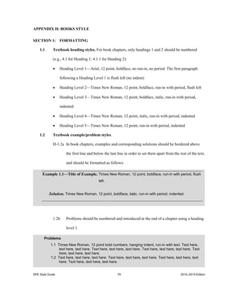 SPE Style Guide 79 2014–2015 Edition
APPENDIX H: BOOKS STYLE
SECTION 1: FORMATTING
1.1 Textbook heading styles. For book chapters, only headings 1 and 2 should be numbered
(e.g., 4.1 for Heading 1; 4.1.1 for Heading 2):
 Heading Level 1—Arial, 12 point, boldface, no run-in, no period. The first paragraph
following a Heading Level 1 is flush left (no indent)
 Heading Level 2—Times New Roman, 12 point, boldface, run-in with period, flush left
 Heading Level 3—Times New Roman, 12 point, boldface, italic, run-in with period,
indented
 Heading Level 4—Times New Roman, 12 point, italic, run-in with period, indented
 Heading Level 5—Times New Roman, 12 point, run-in with period, indented
1.2 Textbook example/problem styles.
H-1.2a In book chapters, examples and corresponding solutions should be bordered above
the first line and below the last line in order to set them apart from the rest of the text,
and should be formatted as follows:
1.2b Problems should be numbered and introduced at the end of a chapter using a heading
level 1.
Example 1.1—Title of Example. Times New Roman, 12 point, boldface, run-in with period, flush
left.
Solution. Times New Roman, 12 point, boldface, italic, run-in with period, indented.
Problems
1.1 Times New Roman, 12 point bold numbers, hanging indent, run-in with text. Text here,
text here, text here. Text here, text here, text here. Text here, text here, text here. Text
here, text here, text here.
1.2 Text here, text here, text here. Text here, text here, text here. Text here, text here, text
here. Text here, text here, text here.
 