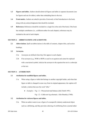 SPE Style Guide 80 2014–2015 Edition
1.3 Figures and tables. Authors should submit all figures and tables in separate documents (one
for figures and one for tables), rather than embedding them in the text.
1.4 Front matter. Authors are asked to provide a Foreword, or brief introduction to the book,
along with any acknowledgments that should be included.
1.5 References. References should be included in a single list at the end of the book; if the book
has multiple contributors (i.e., a different author for each chapter), references may be
included at the end of each chapter.
SECTION 2: ABBREVIATIONS AND ACRONYMS
2.1 Abbreviations. Spell out abbreviations in the table of contents, chapter titles, and section
headings.
2.2 Acronyms.
2.2a Acronyms are defined when they first appear in each chapter.
2.2b If an acronym (e.g., WOR or ROP) is used in an equation and cannot be replaced
with a one-kernel symbol, italicize the acronym in the equation but not in a subscript
or the text.
SECTION 3: ATTRIBUTION
3.1 Attribution for modified figures and tables.
3.1a When using a figure or table that belongs to another copyright holder, and when that
figure or table is changed in some way from its original appearance, the caption will
include a citation that uses the word “after.”
 Examples: Fig. 1.1—Pressurized mud balance (after Smith 1991).
Fig. 1.2—Cable-tool rig schematic. After Brantley (1940).
3.2 Attribution for redrawn figures and tables.
3.2a When an author wants to use a figure of a nonspecific industry-understood object
such as a drillstring, and they provide a drawing of a drillstring from a journal rather
 