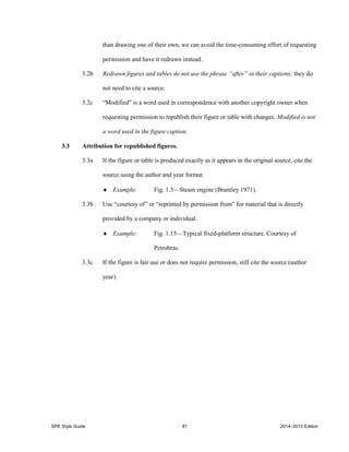 SPE Style Guide 81 2014–2015 Edition
than drawing one of their own, we can avoid the time-consuming effort of requesting
permission and have it redrawn instead.
3.2b Redrawn figures and tables do not use the phrase “after” in their captions; they do
not need to cite a source.
3.2c “Modified” is a word used in correspondence with another copyright owner when
requesting permission to republish their figure or table with changes. Modified is not
a word used in the figure caption.
3.3 Attribution for republished figures.
3.3a If the figure or table is produced exactly as it appears in the original source, cite the
source using the author and year format.
 Example: Fig. 1.3—Steam engine (Brantley 1971).
3.3b Use “courtesy of” or “reprinted by permission from” for material that is directly
provided by a company or individual.
 Example: Fig. 1.15—Typical fixed-platform structure. Courtesy of
Petrobras.
3.3c If the figure is fair use or does not require permission, still cite the source (author
year).
 