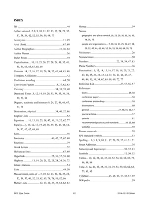 SPE Style Guide 82 2014–2015 Edition
INDEX
3D ............................................................................40
Abbreviations1, 2, 8, 9, 10, 11, 12, 13, 17, 24, 29, 32,
37, 38, 39, 42, 52, 55, 56, 59, 68, 77
Acronyms...........................................................11, 29
Arial (font).........................................................67, 69
Author Biographies......................................41, 46, 64
Author Names..........................................................56
Bullet Points ............................................................49
Capitalization....10, 11, 25, 26, 27, 28, 29, 31, 32, 41,
45, 54, 64, 65, 67, 68, 69
Commas.14, 15, 16, 17, 19, 26, 34, 35, 41, 44, 45, 48
Company Affiliations ..............................................42
Confusion, avoiding...........................................44, 50
Conversion Factors ................................13, 37, 62, 63
Currency ................................................34, 38, 39, 40
Dates and Times .5, 12, 14, 19, 20, 33, 34, 35, 36, 38,
39, 73, 81
Degrees, academic and honorary 9, 24, 27, 46, 66, 67,
77, 78
Dimensions, physical.............................34, 40, 52, 86
English Units ...........................................................52
Equations .....10, 15, 18, 23, 38, 47, 50, 51, 52, 62, 77
Figures ....4, 10, 12, 17, 19, 20, 38, 39, 46, 47, 48, 52,
54, 55, 62, 67, 68, 69
Font..........................................................................46
Footnotes .........................................40, 42, 57, 62, 69
Fractions ..................................................................39
Greek Letters ...........................................................52
Helvetica (font)..................................................67, 69
Hyperlinks .......................................25, 56, 57, 58, 60
Hyphens.............13, 19, 20, 21, 22, 23, 24, 34, 36, 72
Inline Citations.........................................................54
Lists ...................................................................49, 50
Measurement, units of ....5, 10, 12, 13, 21, 22, 23, 24,
33, 34, 37, 40, 52, 53, 62, 63, 78, 79, 81, 82, 86
Metric Units...................12, 13, 34, 37, 39, 52, 62, 63
Money......................................................................39
Names
geographic and place names4, 18, 23, 29, 30, 31, 36, 45,
74, 75, 77
people and organizations....7, 10, 16, 21, 25, 26, 27, 28,
29, 32, 42, 44, 45, 46, 52, 54, 55, 56, 60, 64, 78, 79
Nicknames ...............................................................26
Nomenclature...........................................................50
Numbers...........................................22, 38, 39, 47, 83
Phone Numbers........................................................36
Punctuation1, 9, 13, 14, 15, 16, 17, 18, 19, 20, 21, 22,
23, 24, 25, 26, 32, 33, 34, 35, 36, 41, 44, 45, 47,
48, 49, 50, 51, 54, 62, 65, 68, 69, 72, 77
Reference List........................................27, 55, 56, 57
References
books..................................................................... 29, 58
conference papers....................................................... 58
conference proceedings.............................................. 58
dissertations................................................................ 60
general .................................................27, 48, 55, 56, 57
journal articles............................................................. 57
patents ........................................................................ 61
recommended practices and standards...........39, 55, 60
websites ...................................................................... 59
Roman numerals ......................................................38
SPE standard symbols..............................................53
Spelling....1, 3, 8, 9, 10, 11, 17, 28, 29, 37, 41, 51, 71
Street Addresses.......................................................38
Subscript and Superscript ............................50, 52, 83
Symbols .......................................................12, 50, 52
Tables....10, 12, 38, 46, 47, 48, 52, 54, 62, 68, 69, 79,
86, 88, 89
Time..5, 12, 23, 33, 35, 36, 38, 39, 53, 59, 60, 62, 63,
73, 81, 83
Typeface ..............................25, 28, 46, 47, 48, 67, 69
Wikipedia.................................................................59
 