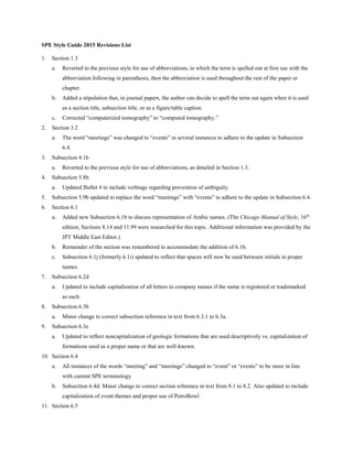 SPE Style Guide 2015 Revisions List
1. Section 1.3
a. Reverted to the previous style for use of abbreviations, in which the term is spelled out at first use with the
abbreviation following in parenthesis, then the abbreviation is used throughout the rest of the paper or
chapter.
b. Added a stipulation that, in journal papers, the author can decide to spell the term out again when it is used
as a section title, subsection title, or as a figure/table caption.
c. Corrected “computerized tomography” to “computed tomography.”
2. Section 3.2
a. The word “meetings” was changed to “events” in several instances to adhere to the update in Subsection
6.4.
3. Subsection 4.1b
a. Reverted to the previous style for use of abbreviations, as detailed in Section 1.3.
4. Subsection 5.8b
a. Updated Bullet 4 to include verbiage regarding prevention of ambiguity.
5. Subsection 5.9b updated to replace the word “meetings” with “events” to adhere to the update in Subsection 6.4.
6. Section 6.1
a. Added new Subsection 6.1b to discuss representation of Arabic names. (The Chicago Manual of Style, 16th
edition, Sections 8.14 and 11.99 were researched for this topic. Additional information was provided by the
JPT Middle East Editor.)
b. Remainder of the section was renumbered to accommodate the addition of 6.1b.
c. Subsection 6.1j (formerly 6.1i) updated to reflect that spaces will now be used between initials in proper
names.
7. Subsection 6.2d
a. Updated to include capitalization of all letters in company names if the name is registered or trademarked
as such.
8. Subsection 6.3b
a. Minor change to correct subsection reference in text from 6.3.1 to 6.3a.
9. Subsection 6.3e
a. Updated to reflect noncapitalization of geologic formations that are used descriptively vs. capitalization of
formations used as a proper name or that are well-known.
10. Section 6.4
a. All instances of the words “meeting” and “meetings” changed to “event” or “events” to be more in line
with current SPE terminology
b. Subsection 6.4d: Minor change to correct section reference in text from 8.1 to 8.2. Also updated to include
capitalization of event themes and proper use of PetroBowl.
11. Section 6.5
 