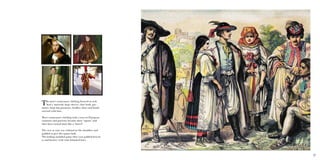 27
The men’s renaissance clothing focused on rich
heavy material, large sleeves, close body gar-
ments, large hip garments, heelless shoes and heads
covered with hats.
Men’s renaissance clothing took a turn in European
countries and patterns became more ‘square’ and
then later turned more like a ‘barrel’.
The vest or coat was widened at the shoulders and
padded to give the square look.
The lothing included pants that were padded breech-
es and hosiery with wide brimmed hats.
 