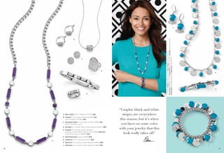 On Model: Tufted earrings (pg. 35), Skip A Beat necklace (pg. 26),
Treasured™ bracelet (pg. 72), Pop Rocks bracelet (pg. 81), Ladylike bracelet (pg. 26),
Cloud Nine™ bracelet (pg. 69) & Capricious ring (pg. 57)

F

B

C

D

E

A. Skip A Beat 30-33" Necklace (34370) $68.
B. Cantata™ Cut Crystals, Pierced (22E84) $52.
16-19" Necklace (3C386) $48.
C. Powdered Sugar™ Cut Crystals, Pierced (23165) $34.
Also in hematite, pg. 37.
D. Socialite Cut Crystals, Ring, whole sizes 6-10 (65671) $88.
E. Ladylike Cut Crystals, Stretch Bracelet
available in Small (03) & Medium (04) (13028) $48 each.
Ring, whole sizes 4-9 (65665) $38.

G

H

“Graphic black-and-white
stripes are everywhere
this season, but it’s when
you layer on some color
with your jewelry that this
look really takes off.”

F. Swimming Hole Pierced (23293) $28.
A

G. Jamboree 34-37" Necklace (32475) $98.
H. Spectrum Cut Crystals, Stretch Bracelet (13B43) $98.
J. Jamboree Cut Crystals, Stretch Bracelet (13B15) $58.

26

J
27

 