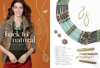 On Model: Etched earrings & Goddess necklace (pg. 39),
Interlink bracelet (pg. 31), Cityscape, Four Square,
Out On A Limb & Icecapade bracelets (pg. 39),
Flowerette ring (pg. 13)

B

A
E

back to
natural
A classic but carefree approach to style is what
inspired the pieces in these pages. Down-to-earth
natural materials and semiprecious stones, organic
textures and handcrafted inﬂuences, bring a relaxed yet
reﬁned feeling to even the simplest looks.

A

C

D
F

A. Branch Out Pierced (24129) $28.
30-33" Necklace (34355) $44.
B. Gilded Palm Ring, whole sizes 5-9 (65649) $38.
C. Etched Pierced (24184) $26.

G

D. Olympus Cut Crystals & Resin,
Ring, whole sizes 6-10 (65613) $68.
E. Leaflet Pierced (23185) $28.
F. Goddess Genuine Labradorite with Resin,
18-21" Necklace (34311) $148. As Hostess Bonus Item $35.

H

G. Icecapade Bangle Bracelet available in
Small (03) & Medium (04) (14757) $38 each.
H. Four Square Bangle Bracelet available in Small (03) &
Medium (04) (14047) $38 each. Also in black, pg. 75.

J

J. Out On A Limb Bangle Bracelet available in
Small (03) & Medium (04) (11049) $38 each.
K. Cityscape Bangle Bracelet available in Small (03) &
Medium (04) (14041) $38 each. Also in brick, pg. 69.
38

K

39

 