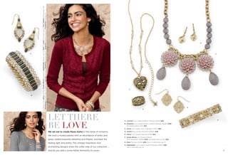 B

On Model: (Top) Delica earrings, Exotic Bloom necklace & Nightshade bracelet (pg. 5), Adari™ & Delhi™ bracelets (pg. 9), Four Square bracelet (pg. 39)
& Wanderous bracelet (pg. 12); (Bottom) Lyricism earrings & Modelina bracelet (pg. 4), Jacqueline necklace (pg. 12) & Flowerette ring (pg. 13)

A

E

F

C

G
D

LET THERE
BE LOVE

A. Lyricism Cut Crystals & Resin, Pierced (24144) $58.
B. Modelina Cut Crystals & Resin, Stretch Bracelet (14048) $158.
As Hostess Bonus Item $35.
C. Grove Cut Crystals, 18-21" Necklace (33411) $58.

We set out to create these styles in the name of romance.

D. Tendril Ring, whole sizes 6-10 (63602) $48.

We took a muted palette with an abundance of pinks and

E. Delica Cut Crystals, Pierced (24119) $24.

grays, added exquisite detailing and ﬁligree, and kept the

F. Exotic Bloom Cut Crystals & Resin,
16-19" Necklace (35364) $118. As Hostess Bonus Item $20.

feeling light and pretty. The vintage inspiration and

G. Diary Pierced (22283) $26. Also in matte silver, pg. 41.

enchanting designs show the softer side of our collection …
4

H

H. Nightshade Cut Crystals, Stretch Bracelet (14084) $68.
Also in hematite, pg. 14.

and let you add a come-hither femininity to yours.

5

 