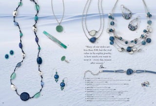 C

H

G
D

A
E

“Many of our styles are
less than $50, but the real
value in lia sophia jewelry
is how much you want to
wear it – every day, season
after season.”

J

K

A. Pinch Pierced (23148) $24. Also in dusty rose, pg. 9.
B. Lagoon Genuine River Shell & Turquoise with Resin Beads, 36-39" Necklace (33L12) $74.
C. Robin's Egg 16-19" Necklace (34357) $38.
D. Pop Rocks Stretch Bracelet available in Small (03) & Medium (04) (14021) $48 each.
Also in mulberry, pg. 81.
E. Robin's Egg Ring, whole sizes 5-9 (63692) $32.

L

F. Deep End Genuine Lapis with Resin, Pierced (23860) $38.
F

B

G. Ocean Splash 16-19" Necklace, Genuine Amazonite with Cut Crystals, Aqua (33431);
Genuine Mother-of-Pearl with Cut Crystals, Deep Blue (33430) $42 each.
H. Rain Drops Glass Cat’s Eye, Cut Crystals & Resin, Pierced (22121) $32.
J. Caspian Sea Glass Beads, 16-19" Necklace (31L24) $58.
K. Ocean Splash Genuine Mother-of-Pearl with Cut Crystals, 6½-8" Bracelet (13012) $42.
L. Blue Bayou Cut Crystal & CZs, total CZ wt. 0.7ct., Ring, whole sizes 6-10 (62605) $54.

60

61

 