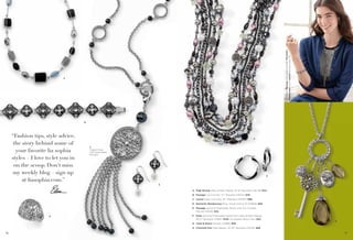 On Model: Passage earrings & bracelet, Romantic
Rendezvous ring & Lyrical necklace (pg. 76)

A

B

“Fashion tips, style advice,
the story behind some of
your favorite lia sophia
styles – I love to let you in
on the scoop. Don’t miss
my weekly blog – sign up
at liasophia.com.”

F

C
Toggle Clasp
with Detachable
Pendant

G

E

A. High Strung Glass & Resin Beads, 16-19" Necklace (32L39) $42.
B. Passage Cut Crystals, 7¼" Bracelet (14044) $78.
C. Lyrical Glass Cat’s Eye, 32" Necklace (34467) $88.
D. Romantic Rendezvous Ring, whole sizes 6-10 (64669) $58.
E. Passage Genuine Freshwater Pearls with Cut Crystals,
Pierced (24128) $32.
D

F. Katie Genuine Freshwater Pearls with Glass & Resin Beads,
18-21" Necklace (31490) $128. As Hostess Bonus Item $25.
G. Twist & Shout Pierced (22889) $30.

H

H. Charmed One Glass Beads, 32-35" Necklace (33441) $68.
76

77

 