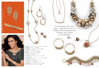 On Model: Endless Possibilities earrings with Interchange earring drops (pg. 54),
Jody's Baubles necklace (pg. 13), Fairy bracelet (pg. 9) & Ornamental ring (pg. 90)

F

A
G
H
D

“I’m only happy when you’re
happy — that’s why we have our
unmatched Lifetime Replacement
Guarantee. You’re going
to look fabulous!”

B

E

J
C

A. Madeira Genuine Mother-of-Pearl with Resin, Pierced (23808) $42.
L

B. Wanderous Stretch Bracelet (14039) $58.
C. Jacqueline Cut Crystals, 40-43" Necklace (33331) $138.
As Hostess Bonus Item $30.
D. Collateral Cut Crystals, Pierced (23212) $28.
E. Soufflé Cut Crystals, Pierced (23226) $34.

K

F. Wisp Genuine Mother-of-Pearl with Cut Crystal,
16-19" Necklace (34384) $38.
G. Raise the Bar™ Cut Crystals, 16-19" Necklace (32L66) $38.
Also in silver, pg. 29.
H. Jody’s Baubles Glass & Resin Beads, 18-21" Necklace (34323) $118.
As Hostess Bonus Item $20.
J. Flowerette Genuine Blue Obsidian with Cut Crystal,
Ring, whole sizes 5-9 (64690) $78.
K. Run Around Pierced (23275) $42. Also in silver, pg. 48.
L. Gilded Rose Glass & Resin Beads, 7½" Bracelet (11761) $68.
Glass Pearl & Resin, 17-20" Necklace (32L60) $48.
12

L
13

 