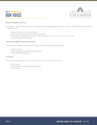 PAGE 12 CORPORATE BRAND & STYLE GUIDELINES JULY 2015
How to be positive and direct:
By writing in a positive and direct way you’re helping to keep things interesting for your audience. And that keeps them reading
– right to the end.
•	 Keep it simple – mix sentence lengths
•	 Be active, not passive, use verbs rather than nouns
•	 Start sentences differently (it’s okay to start sentences with “and”, “but”, “because” and “so”)
•	 Use various writing techniques
How to be straightforward and transparent:
The clearer your writing is, the more likely people are to understand what you’re saying.
•	 Get to the point
•	 Break up your information with subheadings
•	 Avoid redundant adjectives
Be Concise
The more concise your writing is, the more honest you’ll seem. Here’s how you do it:
•	 Avoid jargon 
•	 Know your facts and establish clear context
•	 Be consistent
PART II - EDITORIAL VOICE
OUR VOICE
 