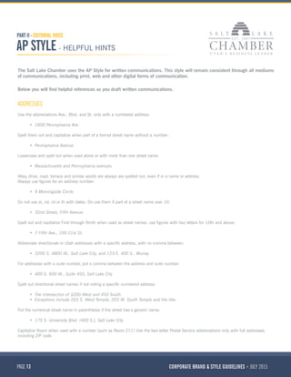 PAGE 13 CORPORATE BRAND & STYLE GUIDELINES JULY 2015
PART II - EDITORIAL VOICE
AP STYLE - HELPFUL HINTS
The Salt Lake Chamber uses the AP Style for written communications. This style will remain consistent through all mediums
of communications, including print, web and other digital forms of communication.
Below you will find helpful references as you draft written communications.
ADDRESSES
Use the abbreviations Ave., Blvd. and St. only with a numbered address:
•	 1600 Pennsylvania Ave.
Spell them out and capitalize when part of a formal street name without a number:
•	 Pennsylvania Avenue.
Lowercase and spell out when used alone or with more than one street name:
•	 Massachusetts and Pennsylvania avenues.
Alley, drive, road, terrace and similar words are always are spelled out, even if in a name or address.
Always use figures for an address number:
•	 9 Morningside Circle.
Do not use st, nd, rd or th with dates. Do use them if part of a street name over 10:
•	 32nd Street, Fifth Avenue.
Spell out and capitalize First through Ninth when used as street names: use figures with two letters for 10th and above:
•	 7 Fifth Ave., 100 21st St.
Abbreviate directionals in Utah addresses with a specific address, with no comma between:
•	 3200 S. 4800 W., Salt Lake City, and 123 E. 400 S., Murray
For addresses with a suite number, put a comma between the address and suite number:
•	 400 S. 600 W., Suite 450, Salt Lake City
Spell out directional street names if not noting a specific numbered address:
•	 The intersection of 3200 West and 450 South.
•	 Exceptions include 203 S. West Temple, 203 W. South Temple and the like.
Put the numerical street name in parentheses if the street has a generic name:
•	 175 S. University Blvd. (400 S.), Salt Lake City.
Capitalize Room when used with a number (such as Room 211) Use the two-letter Postal Service abbreviations only with full addresses,
including ZIP code.
 
