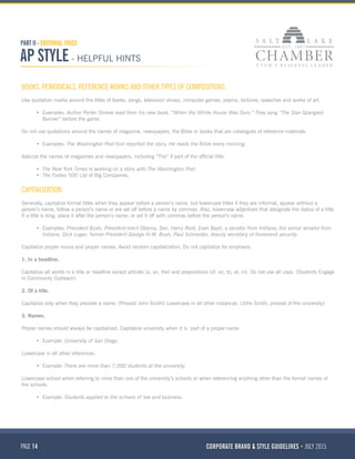 PAGE 14 CORPORATE BRAND & STYLE GUIDELINES JULY 2015
PART II - EDITORIAL VOICE
AP STYLE - HELPFUL HINTS
BOOKS, PERIODICALS, REFERENCE WORKS AND OTHER TYPES OF COMPOSITIONS
Use quotation marks around the titles of books, songs, television shows, computer games, poems, lectures, speeches and works of art.
•	 Examples: Author Porter Shreve read from his new book, “When the White House Was Ours.” They sang “The Star-Spangled
Banner” before the game.
Do not use quotations around the names of magazine, newspapers, the Bible or books that are catalogues of reference materials.
•	 Examples: The Washington Post first reported the story. He reads the Bible every morning.
Italicize the names of magazines and newspapers, including “The” if part of the official title:
•	 The New York Times is working on a story with The Washington Post.
•	 The Forbes 500 List of Big Companies.
CAPITALIZATION
Generally, capitalize formal titles when they appear before a person’s name, but lowercase titles if they are informal, appear without a
person’s name, follow a person’s name or are set off before a name by commas. Also, lowercase adjectives that designate the status of a title.
If a title is long, place it after the person’s name, or set it off with commas before the person’s name.
•	 Examples: President Bush; President-elect Obama; Sen. Harry Reid; Evan Bayh, a senator from Indiana; the senior senator from
Indiana, Dick Lugar; former President George H.W. Bush; Paul Schneider, deputy secretary of homeland security.
Capitalize proper nouns and proper names. Avoid random capitalization. Do not capitalize for emphasis.
1. In a headline.
Capitalize all words in a title or headline except articles (a, an, the) and prepositions (of, on, to, at, in). Do not use all caps. (Students Engage
in Community Outreach)
2. Of a title.
Capitalize only when they precede a name. (Provost John Smith) Lowercase in all other instances. (John Smith, provost of the university)
3. Names.
Proper names should always be capitalized. Capitalize university when it is  part of a proper name.
•	 Example: University of San Diego.
Lowercase in all other references.
•	 Example: There are more than 7,000 students at the university.
Lowercase school when referring to more than one of the university’s schools or when referencing anything other than the formal names of
the schools.
•	 Example: Students applied to the schools of law and business.
 
