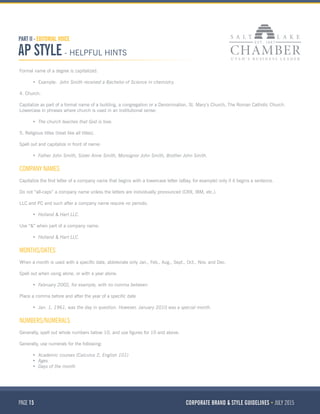 PAGE 15 CORPORATE BRAND & STYLE GUIDELINES JULY 2015
PART II - EDITORIAL VOICE
AP STYLE - HELPFUL HINTS
Formal name of a degree is capitalized.
•	 Example: John Smith received a Bachelor of Science in chemistry.
4. Church.
Capitalize as part of a formal name of a building, a congregation or a Denomination, St. Mary’s Church, The Roman Catholic Church.
Lowercase in phrases where church is used in an institutional sense:
•	 The church teaches that God is love.
5. Religious titles (treat like all titles).
Spell out and capitalize in front of name:
•	 Father John Smith, Sister Anne Smith, Monsignor John Smith, Brother John Smith.
COMPANY NAMES
Capitalize the first letter of a company name that begins with a lowercase letter (eBay, for example) only if it begins a sentence.
Do not “all-caps” a company name unless the letters are individually pronounced (CRX, IBM, etc.).
LLC and PC and such after a company name require no periods:
•	 Holland & Hart LLC.
Use “&” when part of a company name:
•	 Holland & Hart LLC.
MONTHS/DATES
When a month is used with a specific date, abbreviate only Jan., Feb., Aug., Sept., Oct., Nov. and Dec.
Spell out when using alone, or with a year alone:
•	 February 2002, for example, with no comma between
Place a comma before and after the year of a specific date
•	 Jan. 1, 1961, was the day in question. However, January 2010 was a special month.
NUMBERS/NUMERALS
Generally, spell out whole numbers below 10, and use figures for 10 and above.
Generally, use numerals for the following:
•	 Academic courses (Calculus 2, English 101)
•	 Ages
•	 Days of the month
 