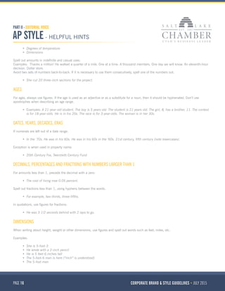 PAGE 16 CORPORATE BRAND & STYLE GUIDELINES JULY 2015
PART II - EDITORIAL VOICE
AP STYLE - HELPFUL HINTS
•	 Degrees of temperature
•	 Dimensions
Spell out amounts in indefinite and casual uses:
Examples:  Thanks a million! He walked a quarter of a mile. One at a time. A thousand members. One day we will know. An eleventh-hour
decision. Dollar store.
Avoid two sets of numbers back-to-back. If it is necessary to use them consecutively, spell one of the numbers out:
•	 She cut 20 three-inch sections for the project.
AGES
For ages, always use figures. If the age is used as an adjective or as a substitute for a noun, then it should be hyphenated. Don’t use
apostrophes when describing an age range.
•	 Examples: A 21-year-old student. The boy is 5 years old. The student is 21 years old. The girl, 8, has a brother, 11. The contest
is for 18-year-olds. He is in his 20s. The race is for 3-year-olds. The woman is in her 30s.
DATES, YEARS, DECADES, ERAS
If numerals are left out of a date range:
•	 In the ’70s. He was in his 60s. He was in his 60s in the ’60s. 21st century, fifth century (note lowercases).
Exception is when used in property name:
•	 20th Century Fox, Twentieth Century Fund
DECIMALS, PERCENTAGES AND FRACTIONS WITH NUMBERS LARGER THAN 1
For amounts less than 1, precede the decimal with a zero:
•	 The cost of living rose 0.05 percent.
Spell out fractions less than 1, using hyphens between the words.
•	 For example, two-thirds, three-fifths.
In quotations, use figures for fractions:
•	 He was 3 1/2 seconds behind with 2 laps to go.
DIMENSIONS
When writing about height, weight or other dimensions, use figures and spell out words such as feet, miles, etc.
Examples:
•	 She is 5-foot-3
•	 He wrote with a 2-inch pencil
•	 He is 5 feet 6 inches tall
•	 The 5-foot-6 man is here (“inch” is understood)
•	 The 5-foot man
 