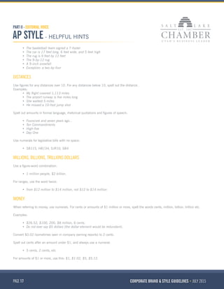 PAGE 17 CORPORATE BRAND & STYLE GUIDELINES JULY 2015
PART II - EDITORIAL VOICE
AP STYLE - HELPFUL HINTS
•	 The basketball team signed a 7-footer
•	 The car is 17 feet long, 6 feet wide, and 5 feet high
•	 The rug is 9 feet by 12 feet
•	 The 9-by-12 rug
•	 A 9-inch snowfall
•	 Exception: a two-by-four
DISTANCES
Use figures for any distances over 10. For any distances below 10, spell out the distance.
Examples:
•	 My flight covered 1,113 miles
•	 The airport runway is five miles long
•	 She walked 5 miles
•	 He missed a 10-foot jump shot
Spell out amounts in formal language, rhetorical quotations and figures of speech:
•	 Fourscore and seven years ago...
•	 Ten Commandments
•	 High-five
•	 Day One
Use numerals for legislative bills with no space:
•	 SB115, HB134, SJR10, SB4
MILLIONS, BILLIONS, TRILLIONS DOLLARS
Use a figure-word combination:
•	 1 million people, $2 billion.
For ranges, use the word twice:
•	 from $12 million to $14 million, not $12 to $14 million
MONEY
When referring to money, use numerals. For cents or amounts of $1 million or more, spell the words cents, million, billion, trillion etc.
Examples:
•	 $26.52, $100, 200, $8 million, 6 cents.
•	 Do not ever say $5 dollars (the dollar element would be redundant).
Convert $0.02 (sometimes seen in company earning reports) to 2 cents.
Spell out cents after an amount under $1, and always use a numeral:
•	 5 cents, 2 cents, etc.
For amounts of $1 or more, use this: $1, $1.02, $5, $5.12.
 