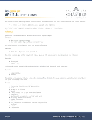 PAGE 18 CORPORATE BRAND & STYLE GUIDELINES JULY 2015
PART II - EDITORIAL VOICE
AP STYLE - HELPFUL HINTS
For amounts of money or anything else over a million (dollars), write it with a dollar sign, then a numeral, then the word “million,” like this:
•	 $1 million, $1.23 million, $100 million (same applies to billion or trillion).
Use “million” if used in a generic sense without a figure in front of it (He owes me a million bucks.).
NUMERALS
Never begin a sentence with a figure, except for sentences that begin with a year.
Examples:
•	 Two hundred freshmen attended.
•	 Five actors took the stage. 1776 was an important year.
Use roman numerals to describe wars and to show sequences for people.
Examples:
•	 World War II, Pope John Paul II, Elizabeth II.
For ordinal numbers, spell out first through ninth and use figures for 10th and above when describing order in time or location.
Examples:
•	 second base
•	 10th in a row
Some ordinal numbers, such as those indicating political or geographic order, should use figures in all cases.
Examples:
•	 3rd District Court
•	 9th ward
For cardinal numbers, consult individual entries in the Associated Press Stylebook. If no usage is specified, spell out numbers below 10 and
use figures for numbers 10 and above.
Example:
•	 The man had five children and 11 grandchildren.
•	 Rank
•	 He was my No. 1 choice.
•	 Speeds
•	 7 mph, winds of 5 to 10 mph, winds of 7 to 9 knots
•	 State names
•	 Spell out state names, even if used after a city name.
•	 Technology References and Words
•	 A/V (for audio/video) 
•	 Cellphone
•	 CEO is acceptable in all references to a chief executive officer.
•	 fundraiser 
•	 e-book 
•	 e-book reader
 