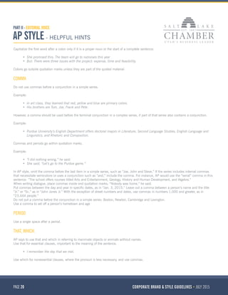 PAGE 20 CORPORATE BRAND & STYLE GUIDELINES JULY 2015
PART II - EDITORIAL VOICE
AP STYLE - HELPFUL HINTS
Capitalize the first word after a colon only if it is a proper noun or the start of a complete sentence:
•	 She promised this: The team will go to nationals this year
•	 But: There were three issues with the project: expense, time and feasibility.
Colons go outside quotation marks unless they are part of the quoted material.
COMMA
Do not use commas before a conjunction in a simple series.
Example:
•	 In art class, they learned that red, yellow and blue are primary colors.
•	 His brothers are Tom, Joe, Frank and Pete.
However, a comma should be used before the terminal conjunction in a complex series, if part of that series also contains a conjunction.
Example:
•	 Purdue University’s English Department offers doctoral majors in Literature, Second Language Studies, English Language and
Linguistics, and Rhetoric and Composition.
Commas and periods go within quotation marks.
Example:
•	 “I did nothing wrong,” he said.
•	 She said, “Let’s go to the Purdue game.”
In AP style, omit the comma before the last item in a simple series, such as “Joe, John and Steve.” If the series includes internal commas
that necessitate semicolons or uses a conjunction such as “and,” include the comma. For instance, AP would use the “serial” comma in this
sentence: “The school offers courses titled Arts and Entertainment, Geology, History and Human Development, and Algebra.”
When writing dialogue, place commas inside end quotation marks: “Nobody was home,” he said.
Put commas between the day and year in specific dates, as in “Jan. 3, 2015.” Leave out a comma between a person’s name and the title
“Jr.” or “Sr.,” as in “John Jones Jr.” With the exception of street numbers and dates, use commas in numbers 1,000 and greater, as in
“23,444 people.”
Do not put a comma before the conjunction in a simple series: Boston, Newton, Cambridge and Lexington.
Use a comma to set off a person’s hometown and age
PERIOD
Use a single space after a period.
THAT, WHICH.
AP says to use that and which in referring to inanimate objects or animals without names.
Use that for essential clauses, important to the meaning of the sentence.
•	 I remember the day that we met.
Use which for nonessential clauses, where the pronoun is less necessary, and use commas.
 