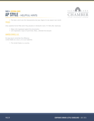 PAGE 21 CORPORATE BRAND & STYLE GUIDELINES JULY 2015
PART II - EDITORIAL VOICE
AP STYLE - HELPFUL HINTS
•	 The team, which won the championship last year, begins its new season next month.
TITLES
Only capitalize formal titles when they precede an individual’s name. If it falls after, lowercase.
•	 Mayor John Appleseed signed the proclamation.
•	 John Appleseed, mayor of Leominster, Mass., attended the banquet.
UNITED STATES, U.S.
An easy way to remember the difference:
United States as a noun; U.S. as an adjective.
•	 The United States is a country.
 