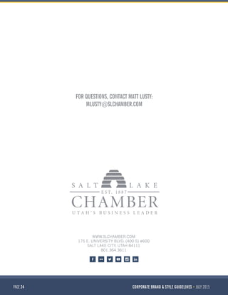 PAGE 24 CORPORATE BRAND & STYLE GUIDELINES JULY 2015
WWW.SLCHAMBER.COM
175 E. UNIVERSITY BLVD. (400 S) #600
SALT LAKE CITY, UTAH 84111
801.364.3611
FOR QUESTIONS, CONTACT MATT LUSTY:
MLUSTY@SLCHAMBER.COM
 
