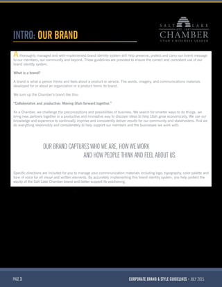 PAGE 3 CORPORATE BRAND & STYLE GUIDELINES JULY 2015
INTRO: OUR BRAND
thoroughly managed and well-implemented brand identity system will help preserve, protect and carry our brand message
to our members, our community and beyond. These guidelines are provided to ensure the correct and consistent use of our
brand identity system.
What is a brand?
A brand is what a person thinks and feels about a product or service. The words, imagery, and communications materials
developed for or about an organization or a product forms its brand.
We sum up the Chamber’s brand like this:
“Collaborative and productive: Moving Utah forward together.”
As a Chamber, we challenge the preconceptions and possibilities of business. We search for smarter ways to do things; we
bring new partners together in a productive and innovative way to discover ideas to help Utah grow economically. We use our
knowledge and experience to continually improve and consistently deliver results for our community and stakeholders. And we
do everything responsibly and considerately to help support our members and the businesses we work with.
Specific directions are included for you to manage your commnunication materials including logo, typography, color palette and
tone of voice for all visual and written elements. By accurately implementing this brand identity system, you help protect the
equity of the Salt Lake Chamber brand and better support its positioning.
OUR BRAND CAPTURES WHO WE ARE, HOW WE WORK
AND HOW PEOPLE THINK AND FEEL ABOUT US.
A
 