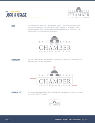 PAGE 5 CORPORATE BRAND & STYLE GUIDELINES JULY 2015
PART I - VISUAL IDENTITY
LOGO & USAGE
MINIMUM SIZE
BREAKDOWN
LOGO
To ensure proper legibility, the Salt Lake Chamber primary logo should not be used a
size smaller than 1” in width.
The Salt Lake Chamber primary logo is comprised of three major components: the
wordmark, the icon and the tagline.
The preferred use of the Salt Lake Chamber logo is a one-color application with
a horizontal orientation. The use of silver (PMS Cool Gray 7) is preferred when
production allows. Only substitue alternative logos when use of the primary logo
would result in an unprofessional application.
ICON
WORDMARK
TAGLINE
1”
 