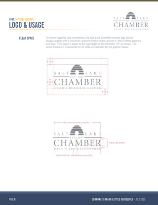 PAGE 6 CORPORATE BRAND & STYLE GUIDELINES JULY 2015
PART I - VISUAL IDENTITY
LOGO & USAGE
CLEAR SPACE To ensure legibility and consistency, the Salt Lake Chamber primary logo should
always appear with a minimum amount of clear space around it; free of other graphics
and type. This space is equal to the cap height of the Chamber “H” as shown. The
same distance is maintained on all sides as indicated by the graphic below:
100
100
100
SPACE TYPE TO OPTICALLY JUSTIFY
MATCH TYPE SIZE – MINION REGULAR ALL CAPS
EQUAL LINE SPACING
 