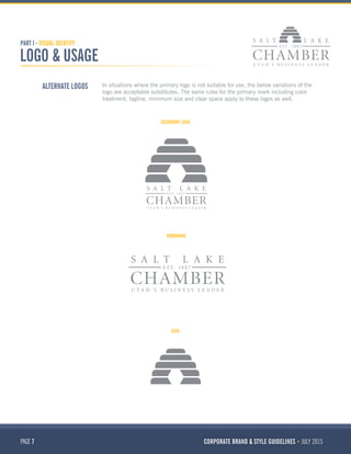PAGE 7 CORPORATE BRAND & STYLE GUIDELINES JULY 2015
PART I - VISUAL IDENTITY
LOGO & USAGE
ALTERNATE LOGOS In situations where the primary logo is not suitable for use, the below variations of the
logo are acceptable substitutes. The same rules for the primary mark including color
treatment, tagline, minimum size and clear space apply to these logos as well.
SECONDARY LOGO
WORDMARK
ICON
 