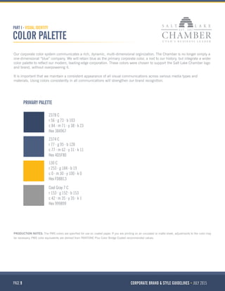 PAGE 9 CORPORATE BRAND & STYLE GUIDELINES JULY 2015
PART I - VISUAL IDENTITY
COLOR PALETTE
2378 C
r 56 g 73 b 103
c 84 m 71 y 38 k 23
Hex 384967
2374 C
r 77 g 95 b 128
c 77 m 62 y 31 k 11
Hex 4D5F80
130 C
r 253 g 184 b 19
c 0 m 30 y 100 k 0
Hex FDB813
Cool Gray 7 C
r 153 g 152 b 153
c 42 m 35 y 35 k 1
Hex 999899
PRIMARY PALETTE
Our corporate color system communicates a rich, dynamic, multi-dimensional orginization. The Chamber is no longer simply a
one-dimensional “blue” company. We will retain blue as the primary corporate color, a nod to our history, but integrate a wider
color palette to reflect our modern, leading-edge corporation. These colors were chosen to support the Salt Lake Chamber logo
and brand, without overpowering it.
It is important that we maintain a consistent appearance of all visual communications across various media types and
materials. Using colors consistently in all communications will strengthen our brand recognition.
PRODUCTION NOTES: The PMS colors are specified for use on coated paper. If you are printing on an uncoated or matte sheet, adjustments to the color may
be necessary. PMS color equivalents are derived from PANTONE Plus Color Bridge Coated recommended values.
 