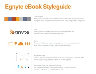 Egnyte eBook Styleguide
          Color Palette
          Keeping in line with the web site and existing Corp ID, this is still lively without
          being too much. Exception: when representing other companies in comparison




          Logo
          The logo should not be placed over any bitmapped image and
          preferably it is used with a white background




          Icons
          These can be built as needed keeping in line with the color palette and
          solid shapes, less use of heavy gradients than in the past




          Arrows and lines
          Dashed lines and whimsical arrows can be used in graphics. Exception is the
          solid rule separating graphics and text in the InDesign file


         Comparison Chart and Compare Graphics
         Use icons that represent the company of what is being compared
         Example: Orange ﬁre for Egnyte, blue for box
 