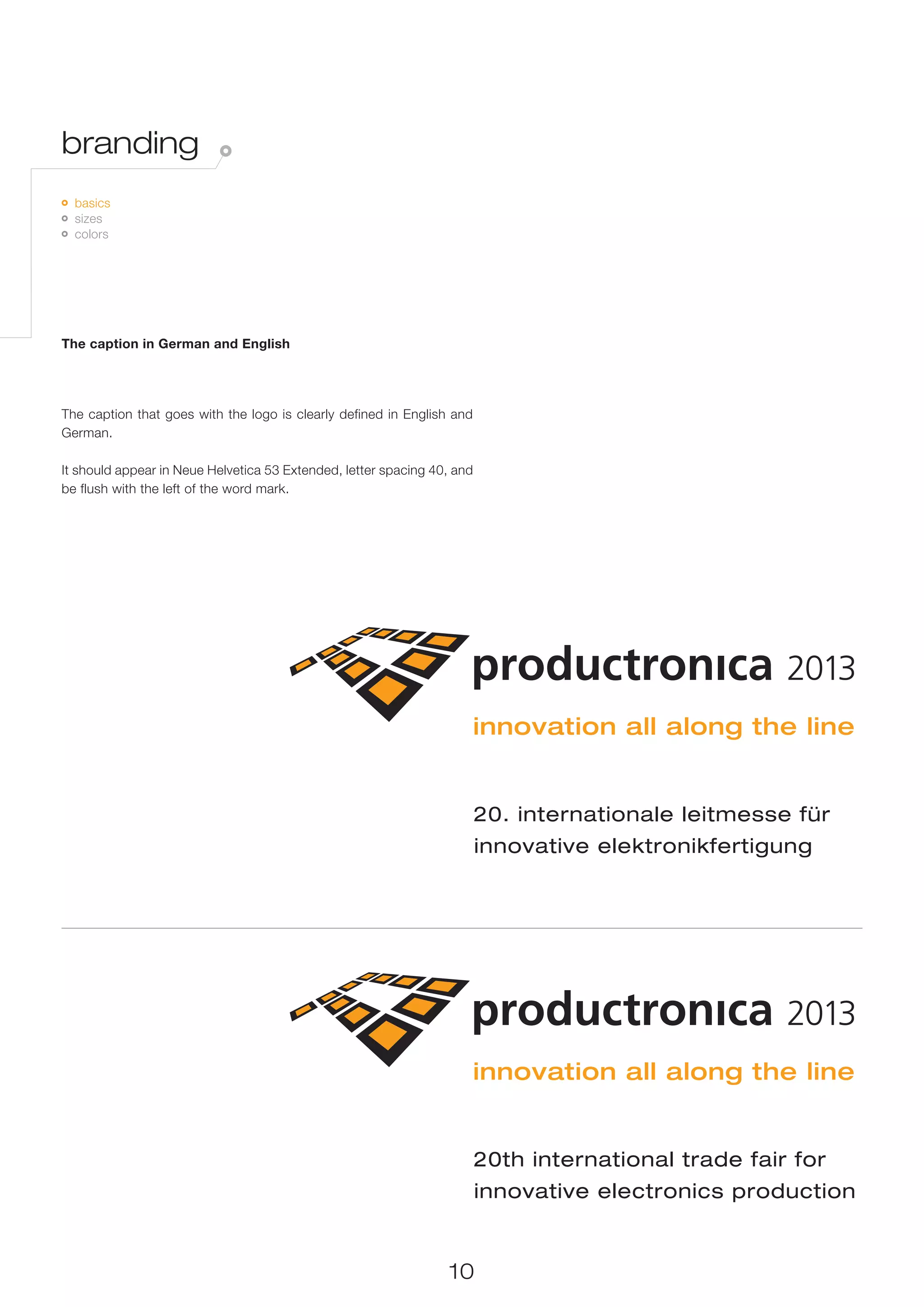 branding
 	 basics
   	 sizes
     	 colors




The caption in German and English




The caption that goes with the logo is clearly defined in English and
German.

It should appear in Neue Helvetica 53 Extended, letter spacing 40, and
be flush with the left of the word mark.




                                                                         20. internationale leitmesse für
                                                                         innovative elektronikfertigung




                                                                         20th international trade fair for
                                                                         innovative electronics production


                                                                 10
 